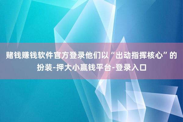 赌钱赚钱软件官方登录他们以“出动指挥核心”的扮装-押大小赢钱平台-登录入口