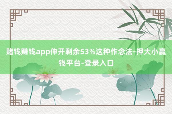 赌钱赚钱app伸开剩余53%这种作念法-押大小赢钱平台-登录入口