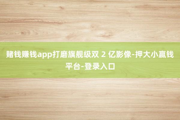 赌钱赚钱app打磨旗舰级双 2 亿影像-押大小赢钱平台-登录入口