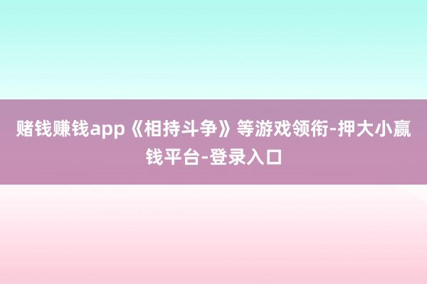 赌钱赚钱app《相持斗争》等游戏领衔-押大小赢钱平台-登录入口