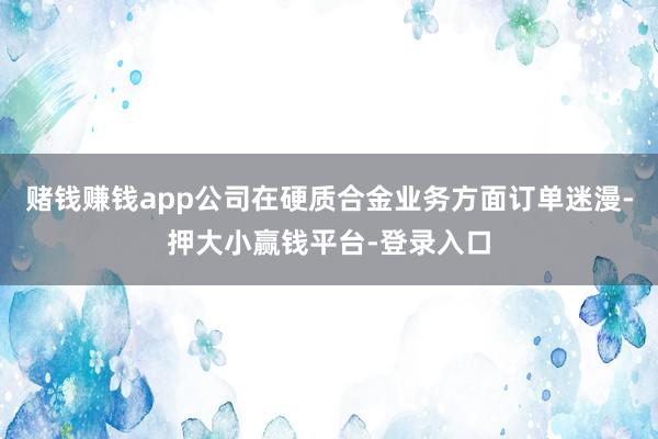 赌钱赚钱app公司在硬质合金业务方面订单迷漫-押大小赢钱平台-登录入口
