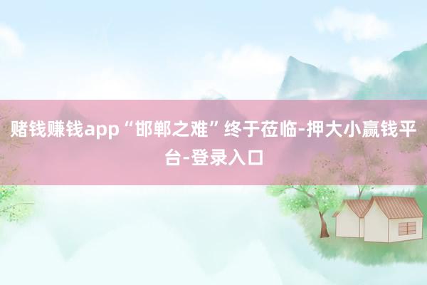 赌钱赚钱app“邯郸之难”终于莅临-押大小赢钱平台-登录入口