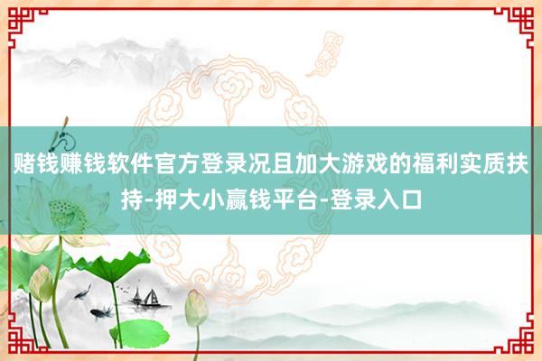 赌钱赚钱软件官方登录况且加大游戏的福利实质扶持-押大小赢钱平台-登录入口