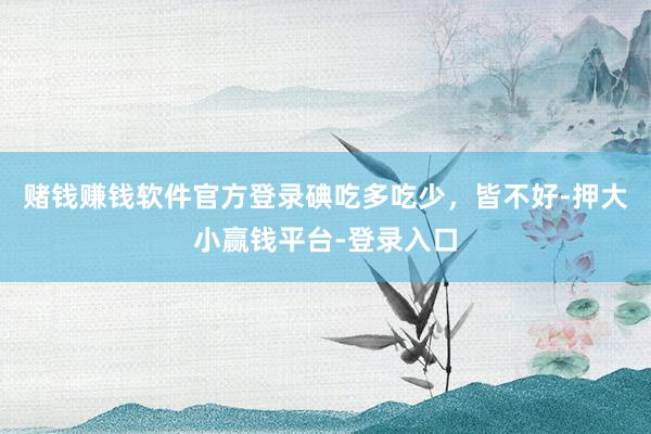 赌钱赚钱软件官方登录碘吃多吃少，皆不好-押大小赢钱平台-登录入口