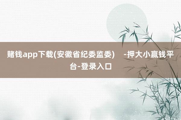 赌钱app下载(安徽省纪委监委)    -押大小赢钱平台-登录入口