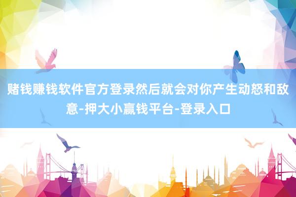 赌钱赚钱软件官方登录然后就会对你产生动怒和敌意-押大小赢钱平台-登录入口