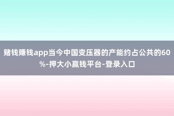 赌钱赚钱app当今中国变压器的产能约占公共的60%-押大小赢钱平台-登录入口