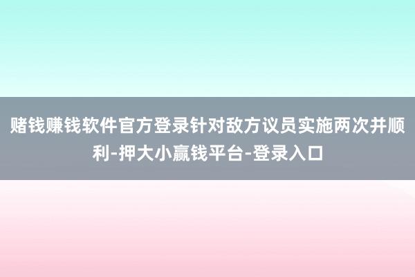 赌钱赚钱软件官方登录针对敌方议员实施两次并顺利-押大小赢钱平台-登录入口