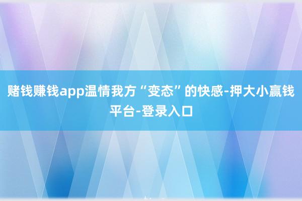 赌钱赚钱app温情我方“变态”的快感-押大小赢钱平台-登录入口