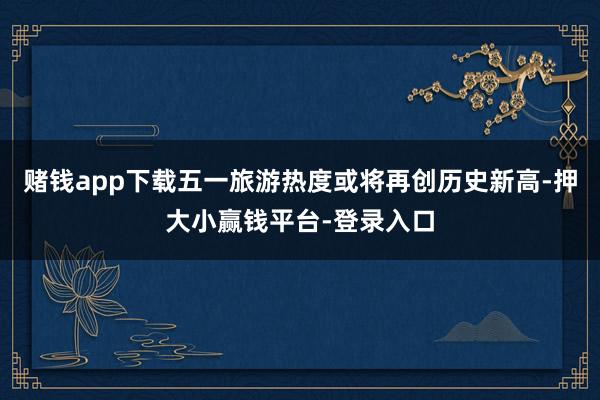 赌钱app下载五一旅游热度或将再创历史新高-押大小赢钱平台-登录入口