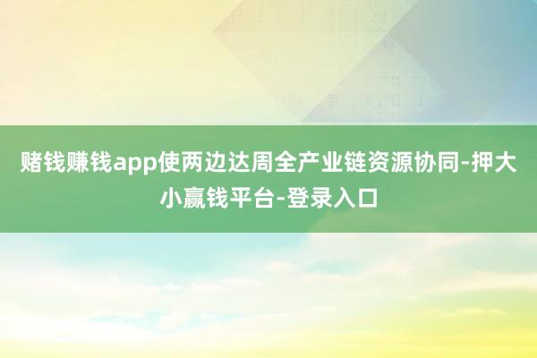 赌钱赚钱app使两边达周全产业链资源协同-押大小赢钱平台-登录入口