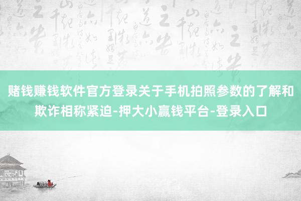 赌钱赚钱软件官方登录关于手机拍照参数的了解和欺诈相称紧迫-押大小赢钱平台-登录入口