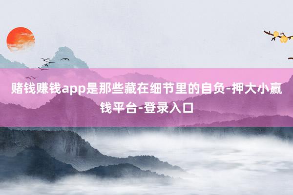 赌钱赚钱app是那些藏在细节里的自负-押大小赢钱平台-登录入口
