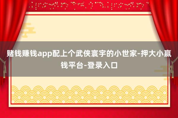 赌钱赚钱app配上个武侠寰宇的小世家-押大小赢钱平台-登录入口