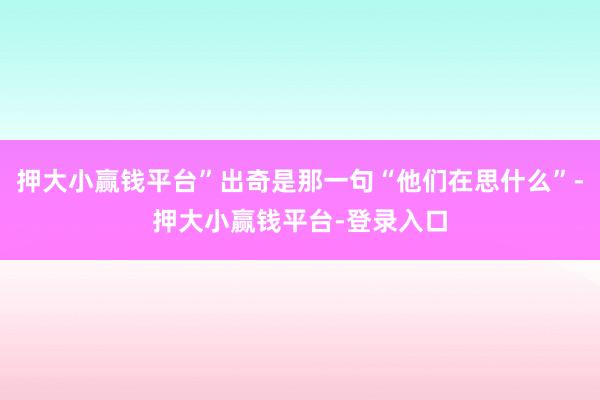 押大小赢钱平台”出奇是那一句“他们在思什么”-押大小赢钱平台-登录入口
