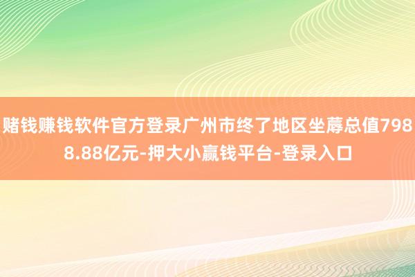 赌钱赚钱软件官方登录广州市终了地区坐蓐总值7988.88亿元-押大小赢钱平台-登录入口