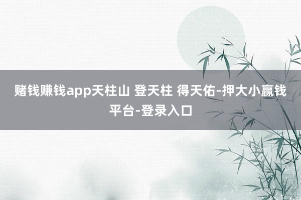 赌钱赚钱app天柱山 登天柱 得天佑-押大小赢钱平台-登录入口