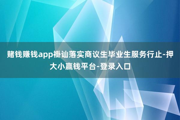 赌钱赚钱app褂讪落实商议生毕业生服务行止-押大小赢钱平台-登录入口