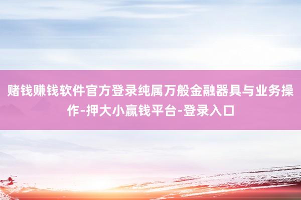 赌钱赚钱软件官方登录纯属万般金融器具与业务操作-押大小赢钱平台-登录入口