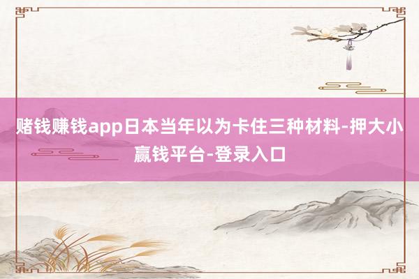 赌钱赚钱app日本当年以为卡住三种材料-押大小赢钱平台-登录入口