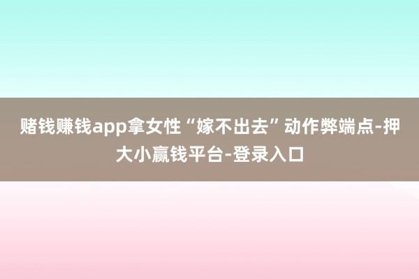 赌钱赚钱app拿女性“嫁不出去”动作弊端点-押大小赢钱平台-登录入口