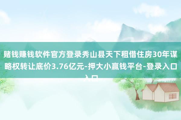 赌钱赚钱软件官方登录秀山县天下租借住房30年谋略权转让底价3.76亿元-押大小赢钱平台-登录入口