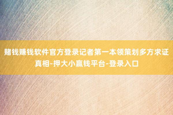 赌钱赚钱软件官方登录记者第一本领策划多方求证真相-押大小赢钱平台-登录入口
