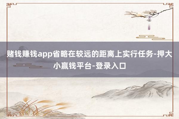 赌钱赚钱app省略在较远的距离上实行任务-押大小赢钱平台-登录入口