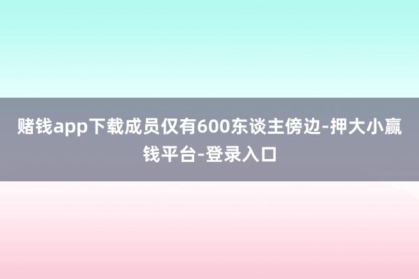 赌钱app下载成员仅有600东谈主傍边-押大小赢钱平台-登录入口