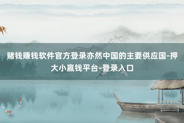 赌钱赚钱软件官方登录亦然中国的主要供应国-押大小赢钱平台-登录入口