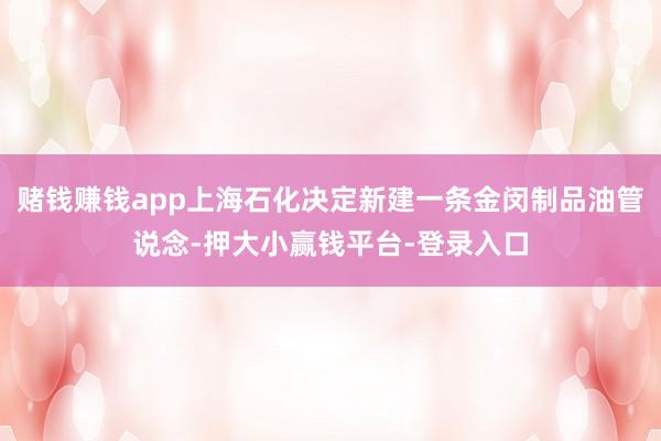 赌钱赚钱app上海石化决定新建一条金闵制品油管说念-押大小赢钱平台-登录入口