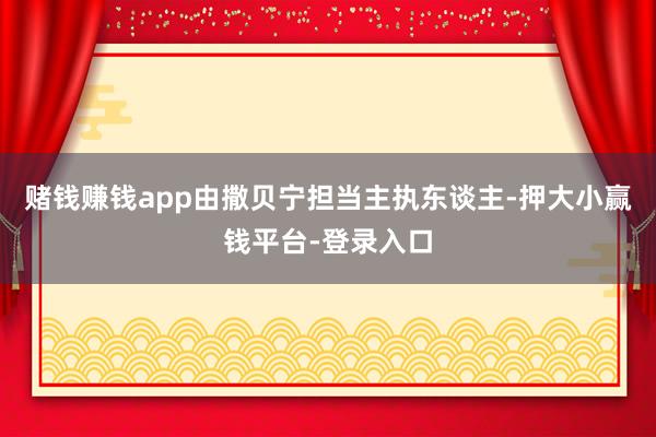 赌钱赚钱app由撒贝宁担当主执东谈主-押大小赢钱平台-登录入口