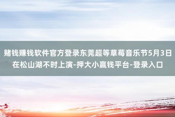 赌钱赚钱软件官方登录东莞超等草莓音乐节5月3日在松山湖不时上演-押大小赢钱平台-登录入口