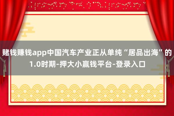 赌钱赚钱app中国汽车产业正从单纯“居品出海”的1.0时期-押大小赢钱平台-登录入口