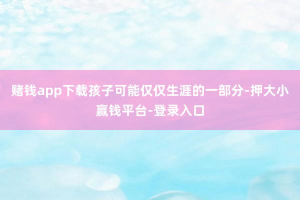 赌钱app下载孩子可能仅仅生涯的一部分-押大小赢钱平台-登录入口