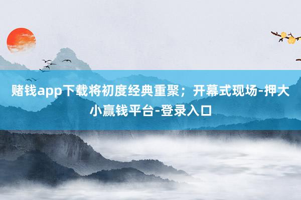 赌钱app下载将初度经典重聚；开幕式现场-押大小赢钱平台-登录入口