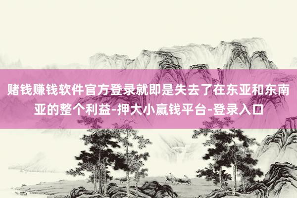赌钱赚钱软件官方登录就即是失去了在东亚和东南亚的整个利益-押大小赢钱平台-登录入口