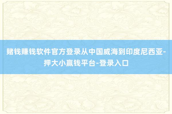 赌钱赚钱软件官方登录从中国威海到印度尼西亚-押大小赢钱平台-登录入口