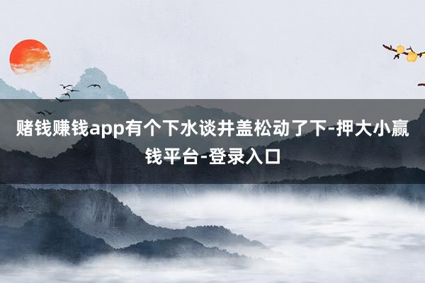 赌钱赚钱app有个下水谈井盖松动了下-押大小赢钱平台-登录入口