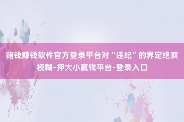 赌钱赚钱软件官方登录平台对“违纪”的界定绝顶模糊-押大小赢钱平台-登录入口