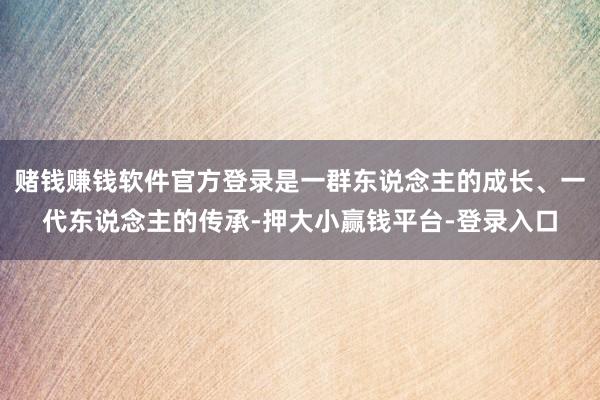 赌钱赚钱软件官方登录是一群东说念主的成长、一代东说念主的传承-押大小赢钱平台-登录入口