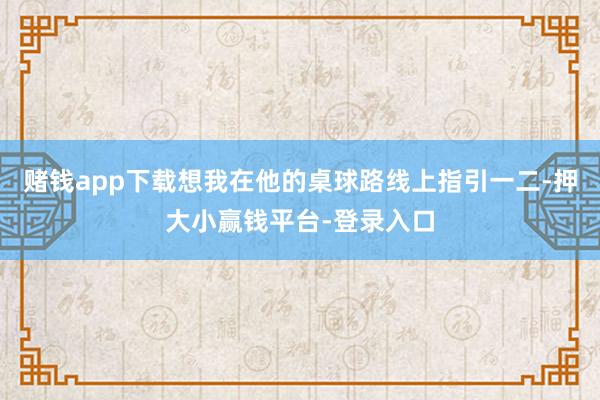 赌钱app下载想我在他的桌球路线上指引一二-押大小赢钱平台-登录入口