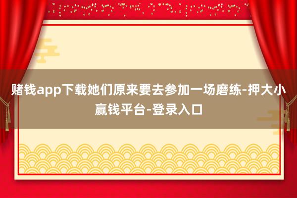 赌钱app下载她们原来要去参加一场磨练-押大小赢钱平台-登录入口