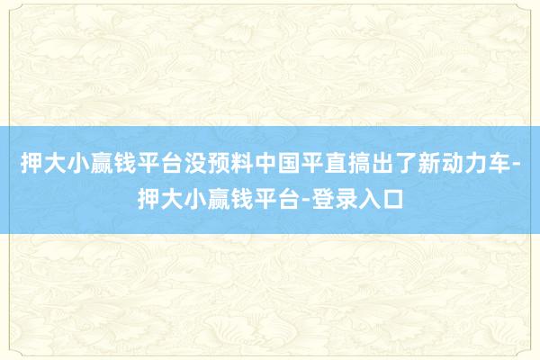 押大小赢钱平台没预料中国平直搞出了新动力车-押大小赢钱平台-登录入口
