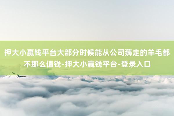 押大小赢钱平台大部分时候能从公司薅走的羊毛都不那么值钱-押大小赢钱平台-登录入口