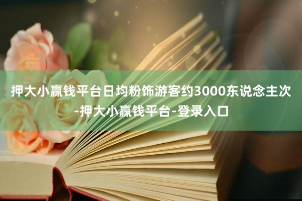 押大小赢钱平台日均粉饰游客约3000东说念主次-押大小赢钱平台-登录入口