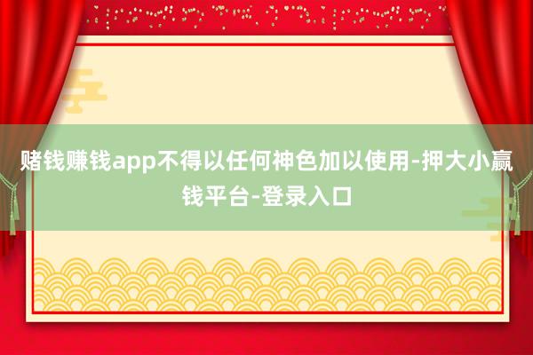 赌钱赚钱app不得以任何神色加以使用-押大小赢钱平台-登录入口