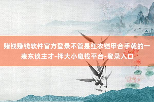 赌钱赚钱软件官方登录不管是红衣铠甲合手戟的一表东谈主才-押大小赢钱平台-登录入口