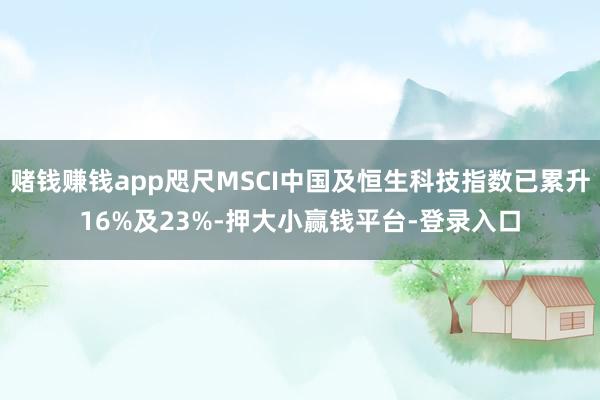 赌钱赚钱app咫尺MSCI中国及恒生科技指数已累升16%及23%-押大小赢钱平台-登录入口