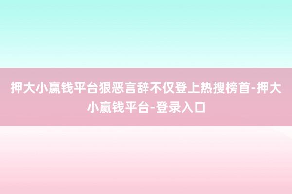 押大小赢钱平台狠恶言辞不仅登上热搜榜首-押大小赢钱平台-登录入口